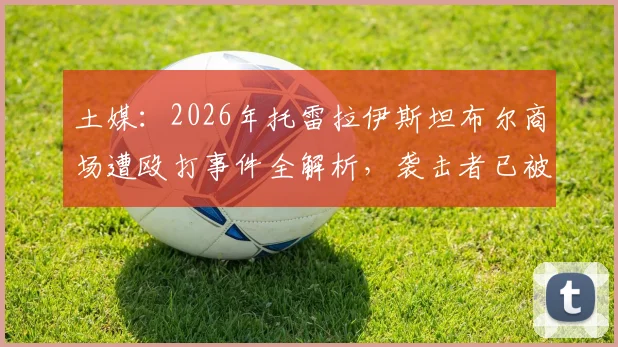 土媒：2026年托雷拉伊斯坦布尔商场遭殴打事件全解析，袭击者已被逮捕细节曝光