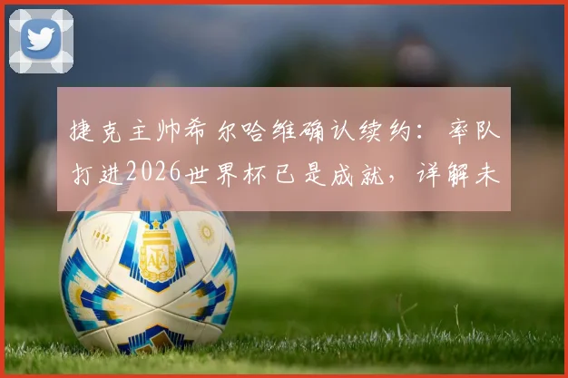 捷克主帅希尔哈维确认续约：率队打进2026世界杯已是成就，详解未来执教计划与球队前景