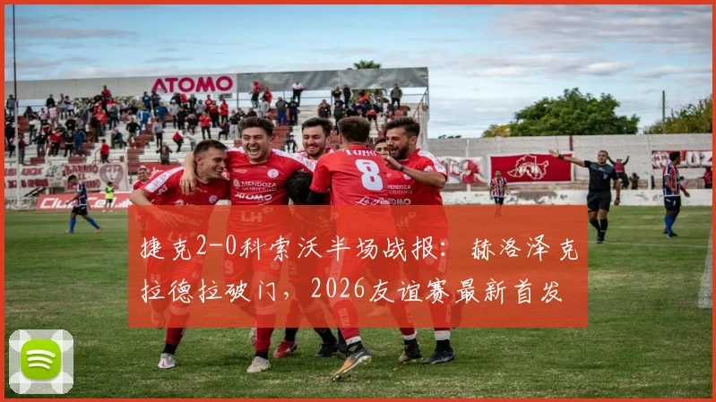 捷克2-0科索沃半场战报：赫洛泽克拉德拉破门，2026友谊赛最新首发阵容与全场集锦观看指南