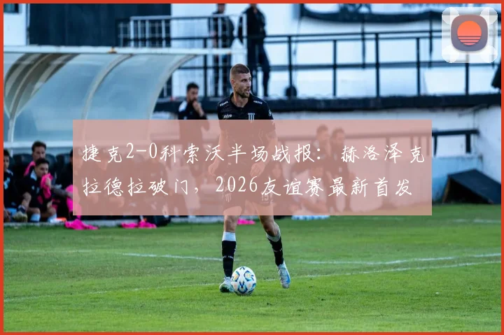捷克2-0科索沃半场战报：赫洛泽克拉德拉破门，2026友谊赛最新首发阵容与全场集锦观看指南