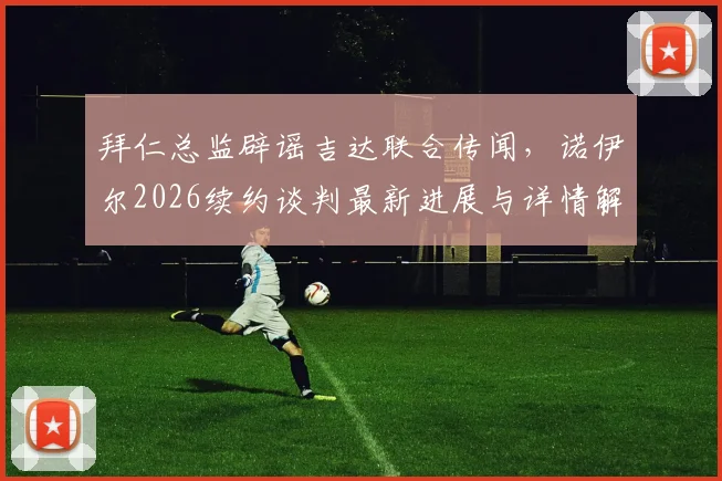 拜仁总监辟谣吉达联合传闻,诺伊尔2026续约谈判最新进展与详情解析
