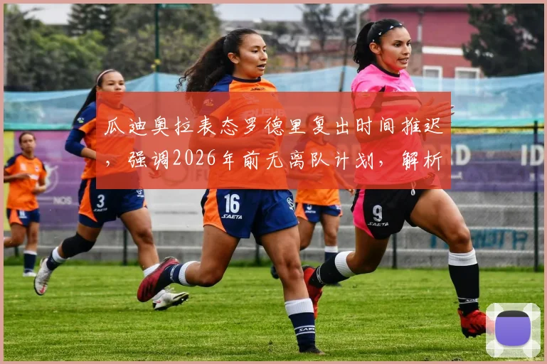 瓜迪奥拉表态罗德里复出时间推迟，强调2026年前无离队计划，解析曼城中场关键影响