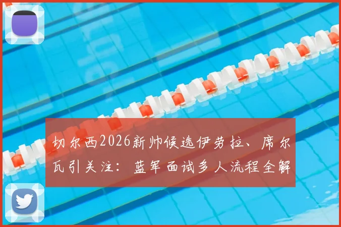 切尔西2026新帅候选伊劳拉、席尔瓦引关注：蓝军面试多人流程全解析，换帅风波下的未来走向