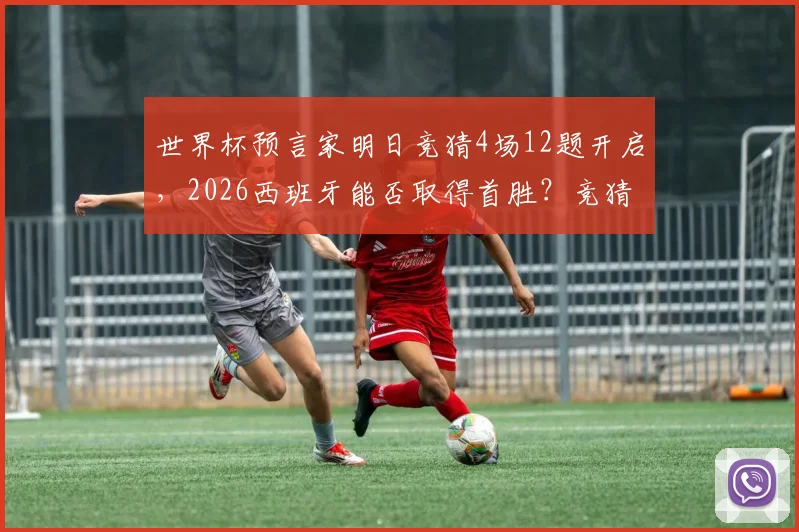世界杯预言家明日竞猜4场12题开启,2026西班牙能否取得首胜?竞猜技巧与答案预测全解析