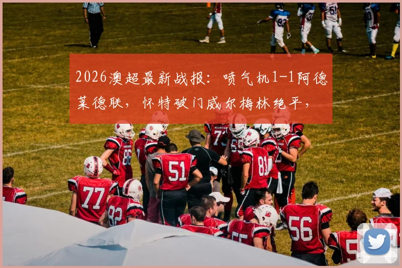 2026澳超最新战报：喷气机1-1阿德莱德联，怀特破门威尔梅林绝平，附两队历史交锋与球员数据解读