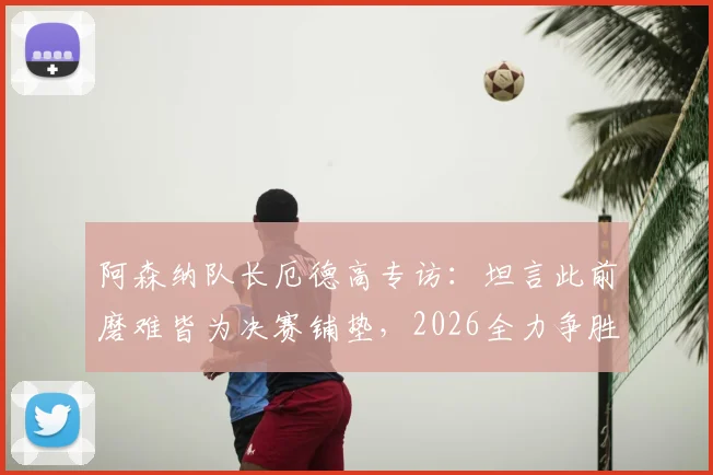 阿森纳队长厄德高专访:坦言此前磨难皆为决赛铺垫,2026全力争胜击败巴黎战术解析