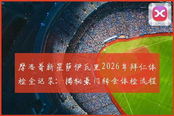 摩洛哥新星萨伊瓦里2026年拜仁体检全记录：揭秘豪门转会体检流程与球员加盟前景分析