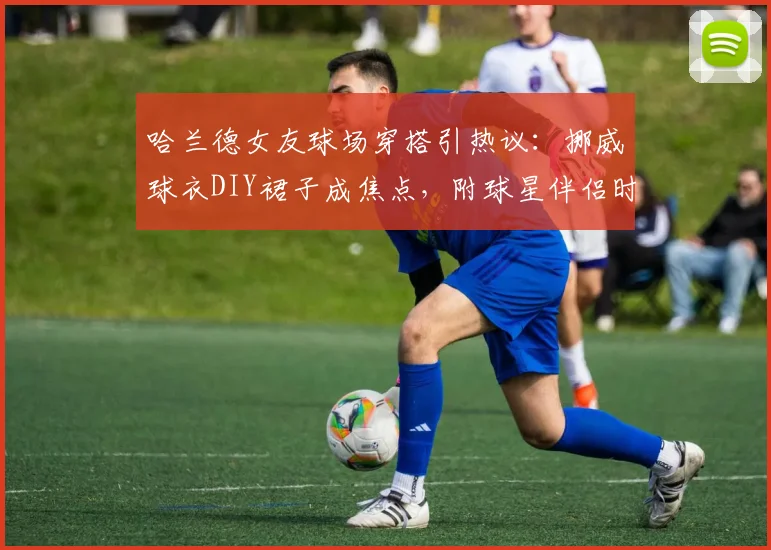 哈兰德女友球场穿搭引热议：挪威球衣DIY裙子成焦点，附球星伴侣时尚风格与球衣改造创意盘点
