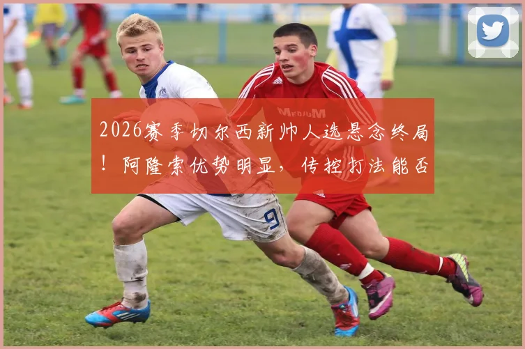 2026赛季切尔西新帅人选悬念终局!阿隆索优势明显,传控打法能否撑起蓝桥未来?看这份最新传闻解读