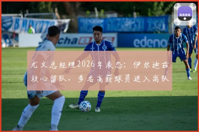 尤文总经理2026年表态:伊尔迪兹核心留队,多名高薪球员进入离队名单