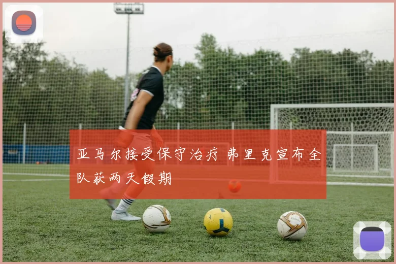 亚马尔接受保守治疗 弗里克宣布全队获两天假期