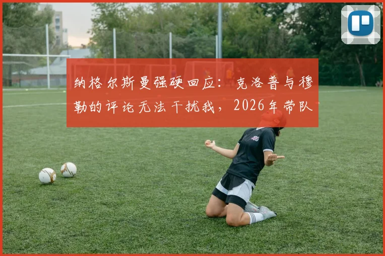 纳格尔斯曼强硬回应:克洛普与穆勒的评论无法干扰我,2026年带队取胜是唯一目标