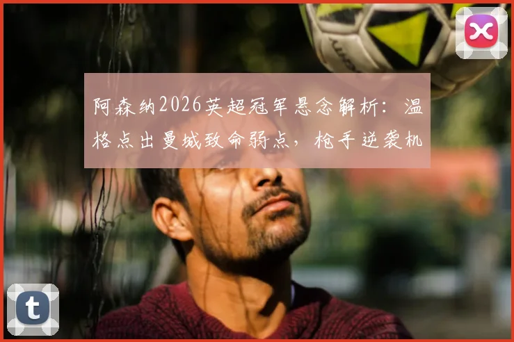 阿森纳2026英超冠军悬念解析：温格点出曼城致命弱点，枪手逆袭机会在哪？