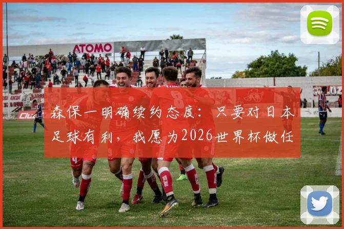 森保一明确续约态度：只要对日本足球有利，我愿为2026世界杯做任何事