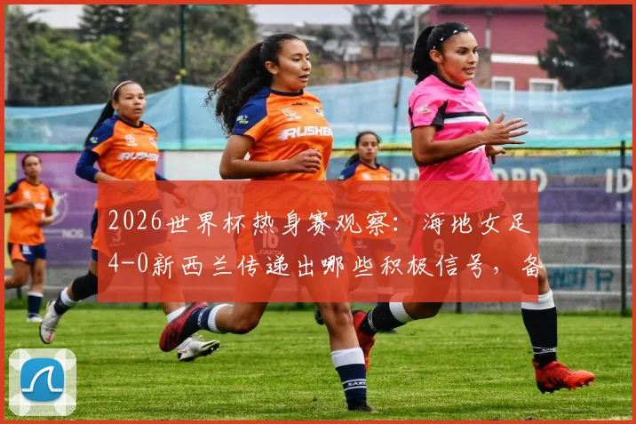 2026世界杯热身赛观察:海地女足4-0新西兰传递出哪些积极信号,备战情况深入分析