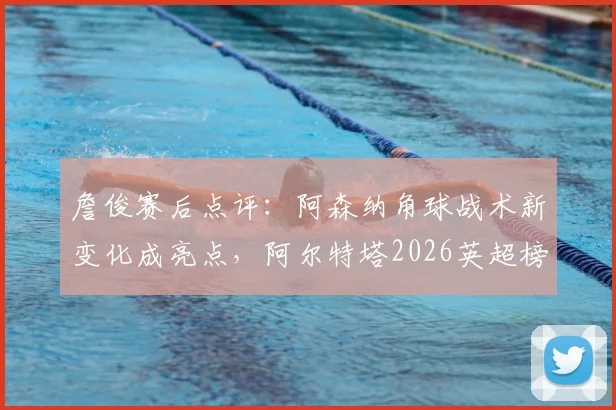 詹俊赛后点评：阿森纳角球战术新变化成亮点，阿尔特塔2026英超榜首位置面临挑战分析