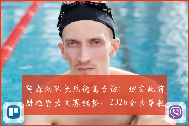 阿森纳队长厄德高专访：坦言此前磨难皆为决赛铺垫，2026全力争胜击败巴黎战术解析