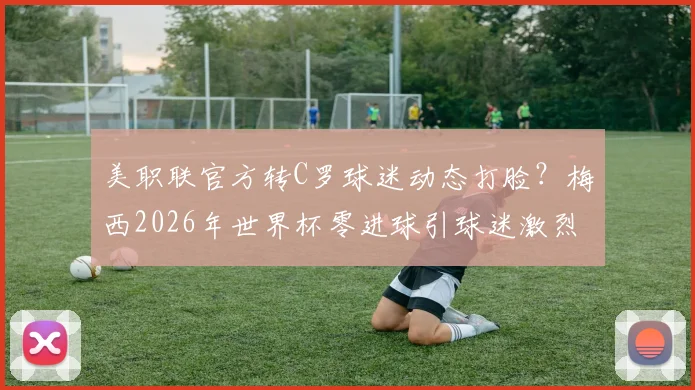 美职联官方转C罗球迷动态打脸？梅西2026年世界杯零进球引球迷激烈论战，球王之争再起波澜