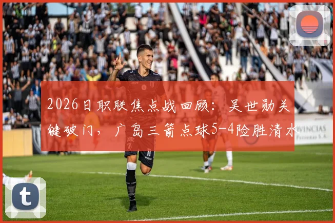 2026日职联焦点战回顾:吴世勋关键破门,广岛三箭点球5-4险胜清水心跳,附全场精彩集锦与数据解析