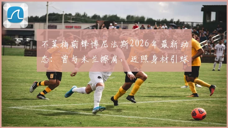 不莱梅前锋博尼法斯2026年最新动态：曾与米兰擦肩，近照身材引球迷热议，未来德甲前景如何？