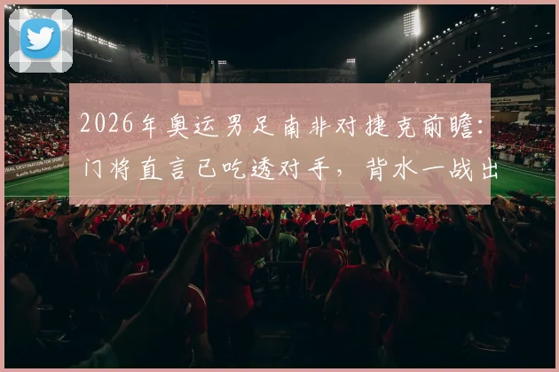 2026年奥运男足南非对捷克前瞻：门将直言已吃透对手，背水一战出线形势全解析