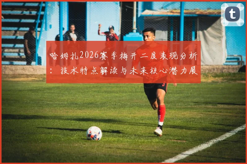 哈姆扎2026赛季梅开二度表现分析:技术特点解读与未来核心潜力展望,附高清进球集锦