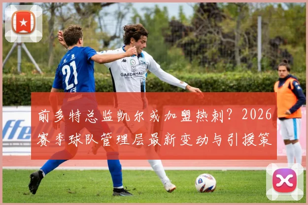 前多特总监凯尔或加盟热刺？2026赛季球队管理层最新变动与引援策略前瞻