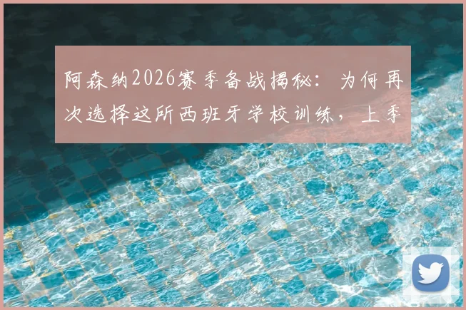 阿森纳2026赛季备战揭秘：为何再次选择这所西班牙学校训练，上季曾在此淘汰皇马