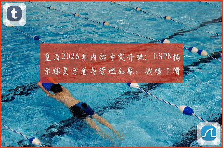 皇马2026年内部冲突升级：ESPN揭示球员矛盾与管理乱象，战绩下滑危机四伏