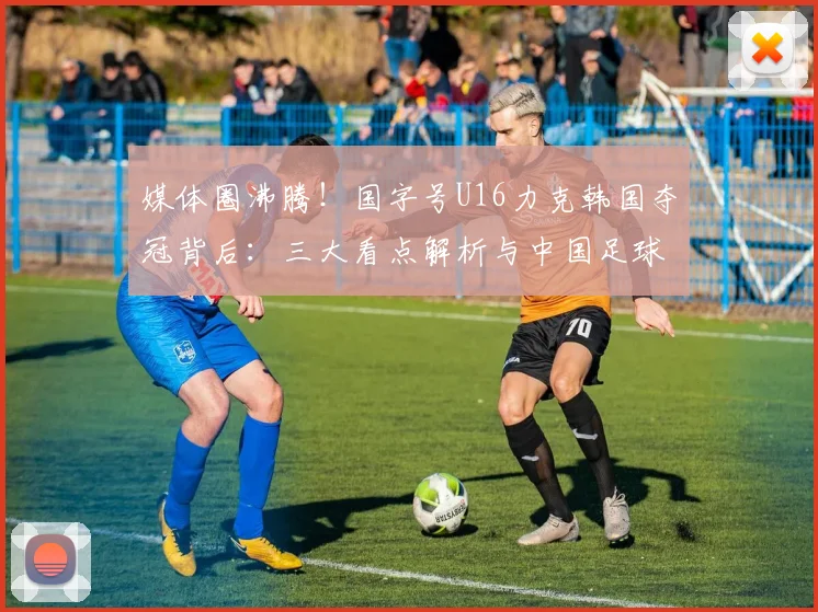 媒体圈沸腾！国字号U16力克韩国夺冠背后：三大看点解析与中国足球青训新希望
