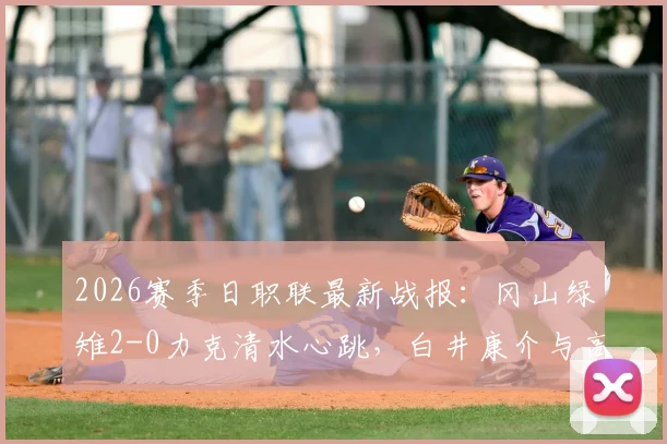 2026赛季日职联最新战报：冈山绿雉2-0力克清水心跳，白井康介与高乔联手建功，附赛后技术统计深度解读