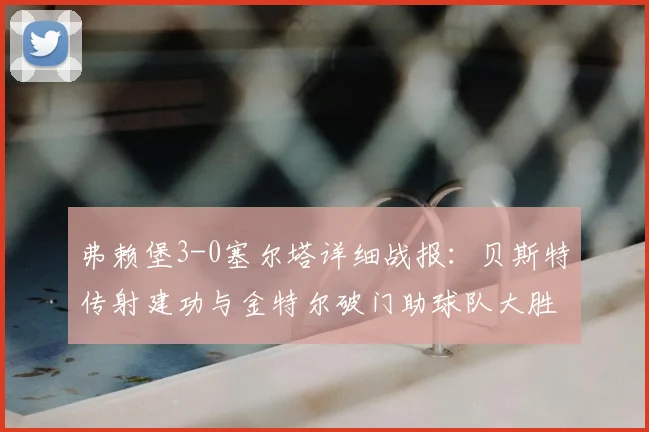 弗赖堡3-0塞尔塔详细战报：贝斯特传射建功与金特尔破门助球队大胜，附2026赛季欧联关键数据分析