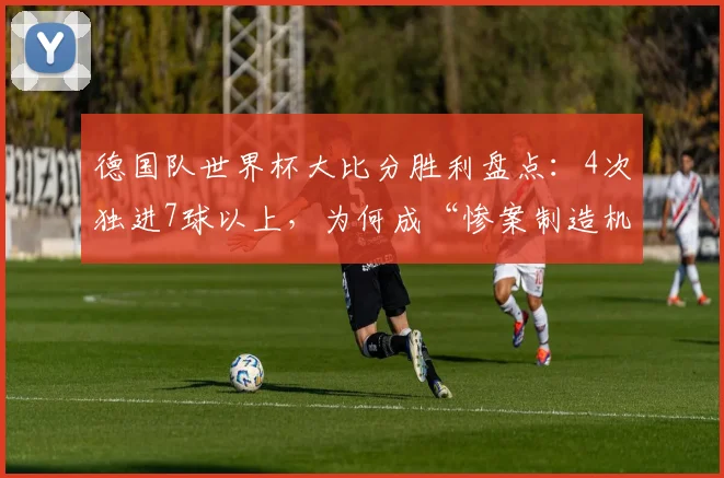 德国队世界杯大比分胜利盘点：4次独进7球以上，为何成“惨案制造机”？附历届7球+比赛回顾