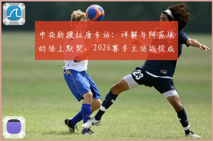 申花新援拉唐专访：详解与阿苏埃的场上默契，2026赛季主场战役成关键考验