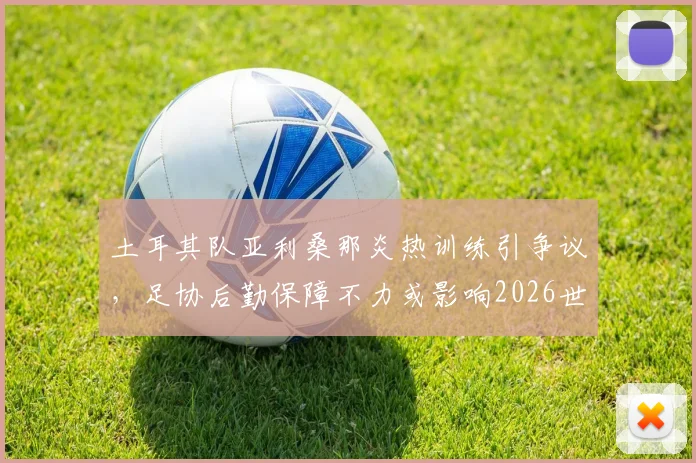 土耳其队亚利桑那炎热训练引争议,足协后勤保障不力或影响2026世界杯备战,球队海外训练环境如何保障?