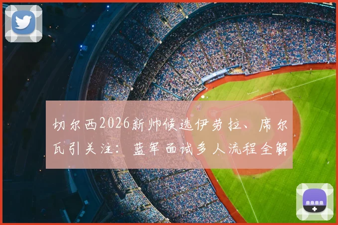 切尔西2026新帅候选伊劳拉、席尔瓦引关注：蓝军面试多人流程全解析，换帅风波下的未来走向