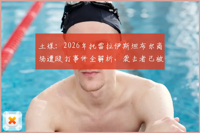 土媒:2026年托雷拉伊斯坦布尔商场遭殴打事件全解析,袭击者已被逮捕细节曝光