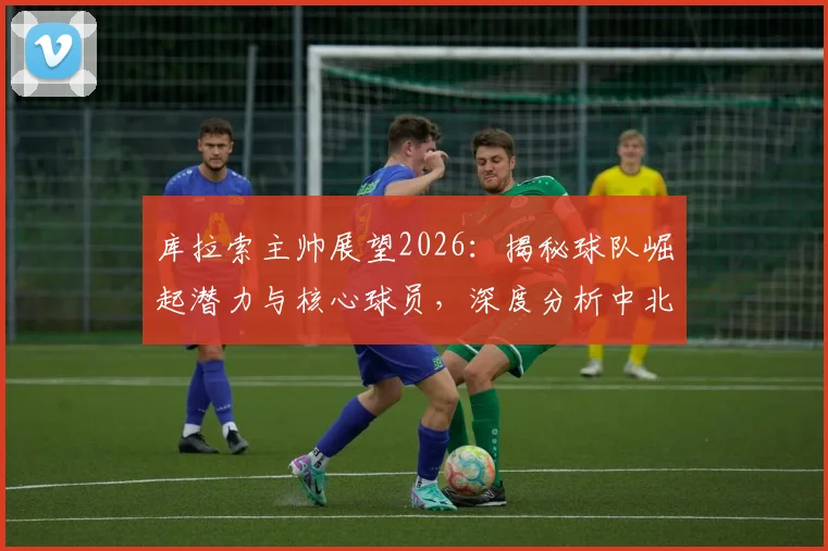 库拉索主帅展望2026：揭秘球队崛起潜力与核心球员，深度分析中北美足坛新势力的未来前景