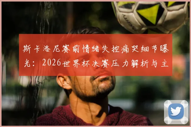 斯卡洛尼赛前情绪失控痛哭细节曝光：2026世界杯决赛压力解析与主帅心理调节方法