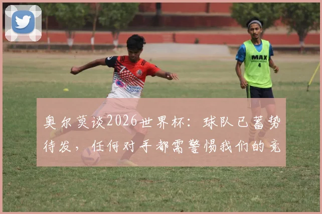 奥尔莫谈2026世界杯:球队已蓄势待发,任何对手都需警惕我们的竞争力