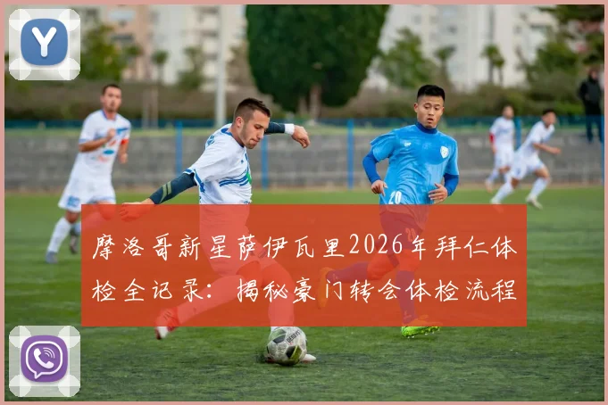 摩洛哥新星萨伊瓦里2026年拜仁体检全记录：揭秘豪门转会体检流程与球员加盟前景分析