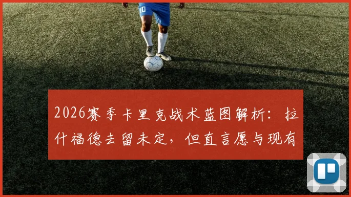 2026赛季卡里克战术蓝图解析:拉什福德去留未定,但直言愿与现有阵容每一位球员合作,曼联重建关键在此