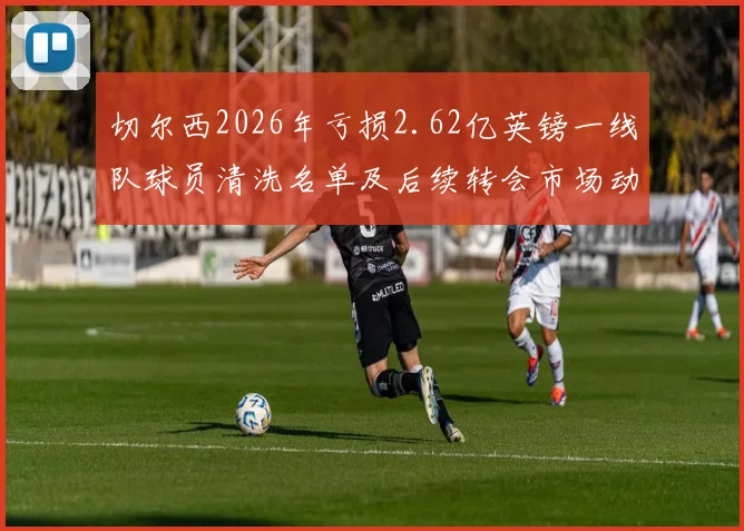 切尔西2026年亏损2.62亿英镑一线队球员清洗名单及后续转会市场动态分析