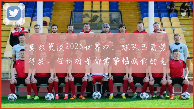 奥尔莫谈2026世界杯：球队已蓄势待发，任何对手都需警惕我们的竞争力