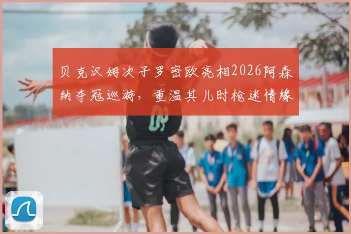 贝克汉姆次子罗密欧亮相2026阿森纳夺冠巡游，重温其儿时枪迷情缘与家族足球渊源