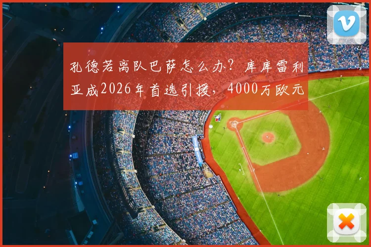 孔德若离队巴萨怎么办？库库雷利亚成2026年首选引援，4000万欧元转会费详解