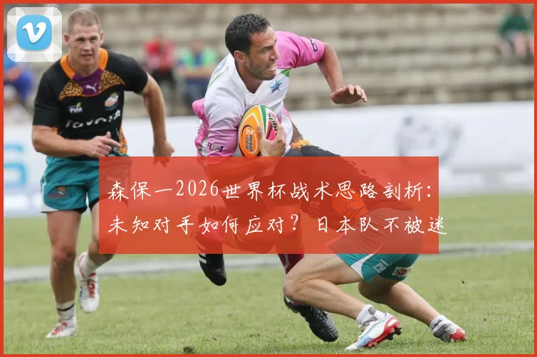 森保一2026世界杯战术思路剖析：未知对手如何应对？日本队不被迷惑的备战逻辑