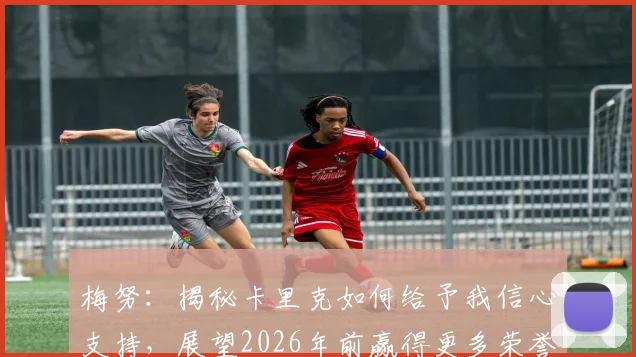 梅努：揭秘卡里克如何给予我信心支持，展望2026年前赢得更多荣誉的关键规划