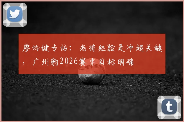 廖均健专访：老将经验是冲超关键，广州豹2026赛季目标明确
