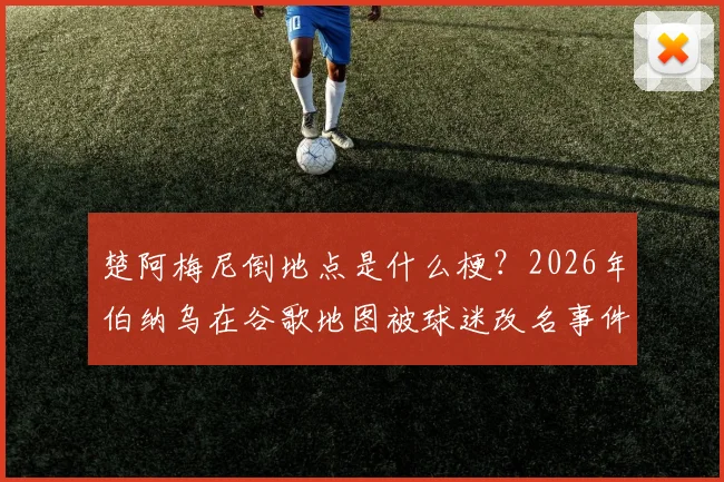 楚阿梅尼倒地点是什么梗?2026年伯纳乌在谷歌地图被球迷改名事件详解与位置查找方法